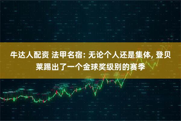 牛达人配资 法甲名宿: 无论个人还是集体, 登贝莱踢出了一个金球奖级别的赛季