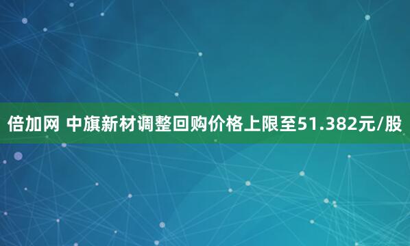 倍加网 中旗新材调整回购价格上限至51.382元/股