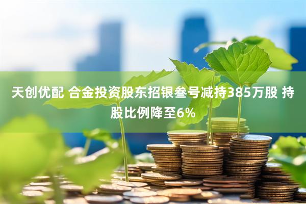 天创优配 合金投资股东招银叁号减持385万股 持股比例降至6%