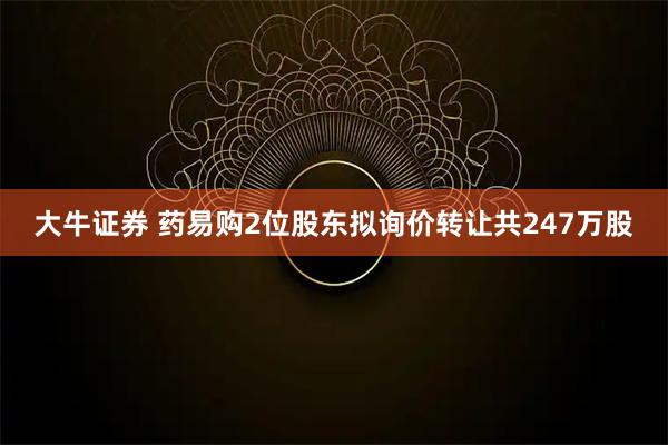 大牛证券 药易购2位股东拟询价转让共247万股