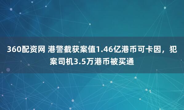 360配资网 港警截获案值1.46亿港币可卡因，犯案司机3.5万港币被买通