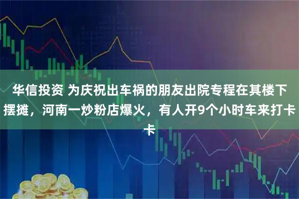 华信投资 为庆祝出车祸的朋友出院专程在其楼下摆摊，河南一炒粉店爆火，有人开9个小时车来打卡