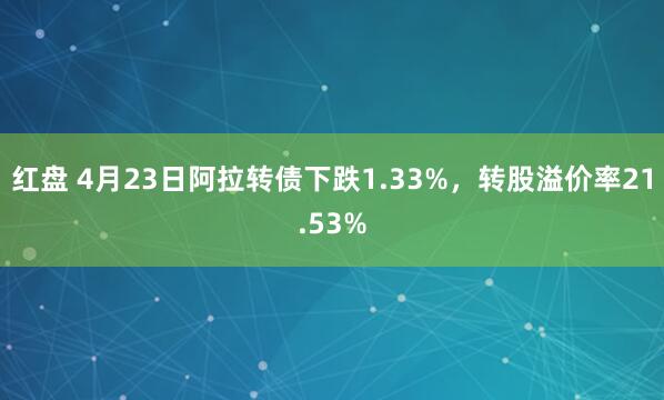 红盘 4月23日阿拉转债下跌1.33%，转股溢价率21.53%