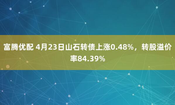 富腾优配 4月23日山石转债上涨0.48%，转股溢价率84.39%