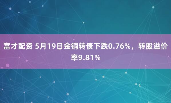 富才配资 5月19日金铜转债下跌0.76%，转股溢价率9.81%