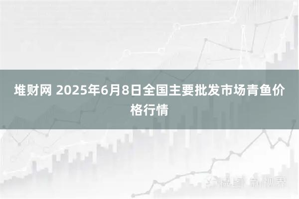 堆财网 2025年6月8日全国主要批发市场青鱼价格行情