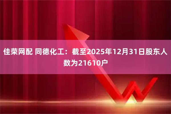 佳荣网配 同德化工：截至2025年12月31日股东人数为21610户
