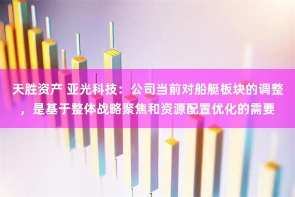 天胜资产 亚光科技：公司当前对船艇板块的调整，是基于整体战略聚焦和资源配置优化的需要