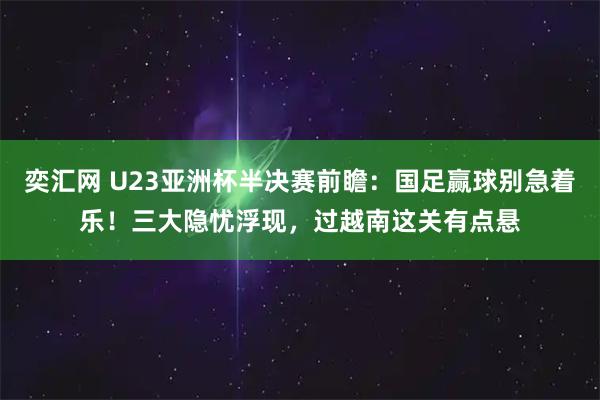奕汇网 U23亚洲杯半决赛前瞻：国足赢球别急着乐！三大隐忧浮现，过越南这关有点悬