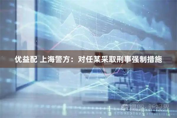 优益配 上海警方：对任某采取刑事强制措施