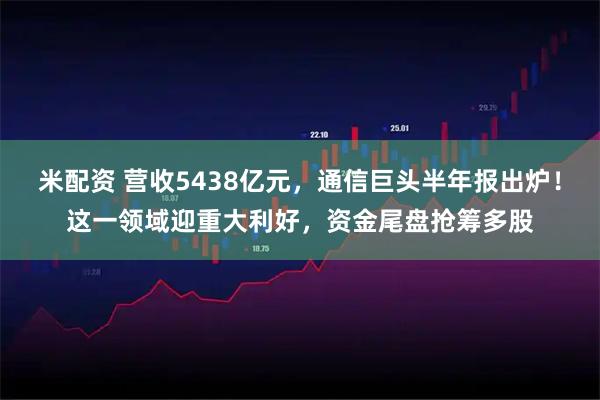 米配资 营收5438亿元，通信巨头半年报出炉！这一领域迎重大利好，资金尾盘抢筹多股