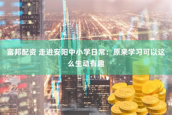 富邦配资 走进安阳中小学日常：原来学习可以这么生动有趣